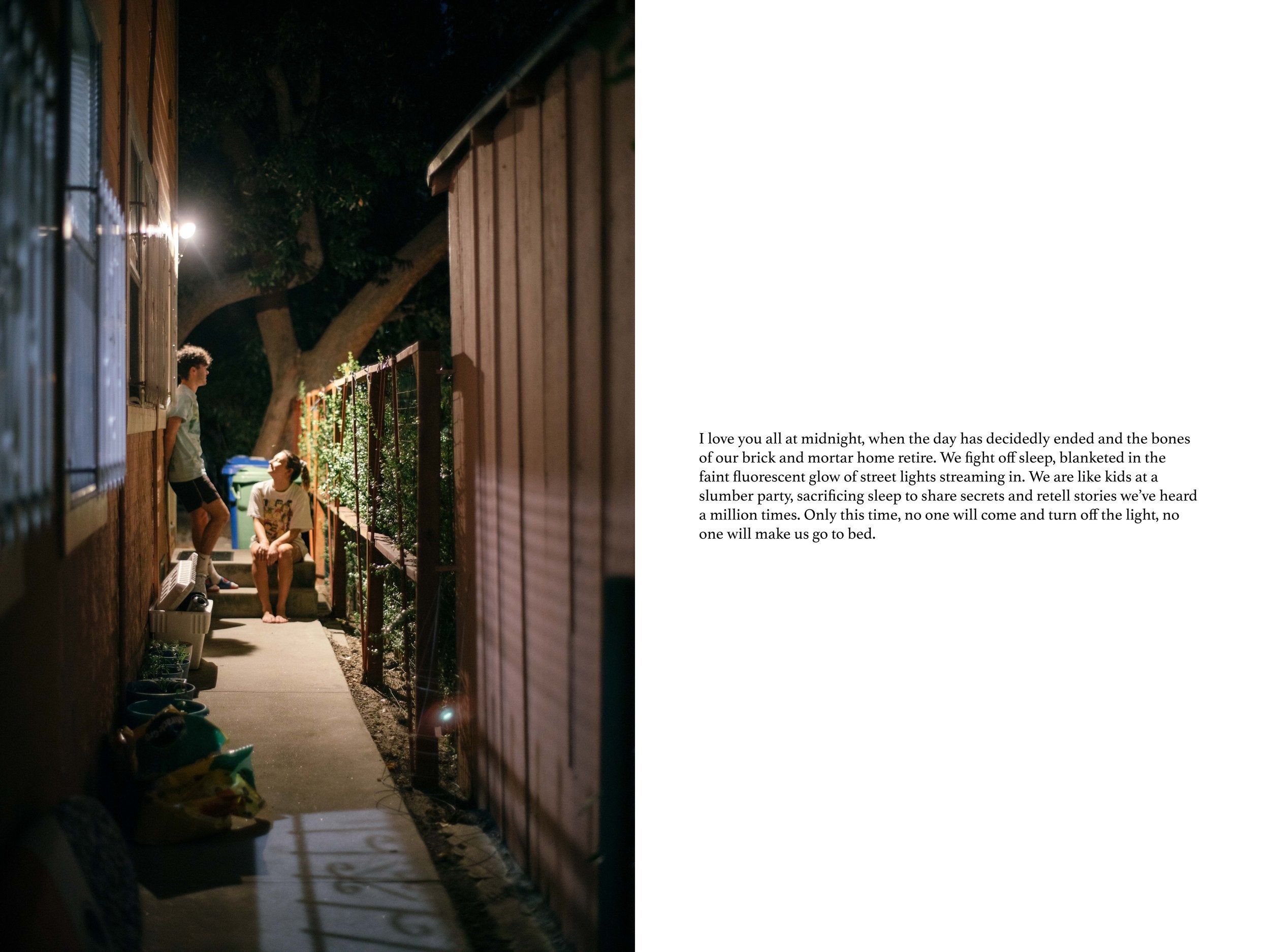 Left: A boy leans against a house while a girl to the right of him sits on steps and looks at him. Right: "I love you all at midnight, when the day has decidedly ended and the bones of our brick and mortar home retire. We fight off sleep, blanketed in the faint fluorescent glow of street lights streaming in. We are like kids at a slumber part, sacrificing sleep to share secrets and retell stories we've heard a million times. Only this time, no one will come and turn off the light, no one will make us go to bed."